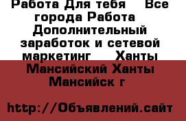 Работа Для тебя  - Все города Работа » Дополнительный заработок и сетевой маркетинг   . Ханты-Мансийский,Ханты-Мансийск г.